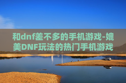 和dnf差不多的手机游戏-媲美DNF玩法的热门手机游戏推荐