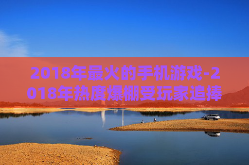 2018年最火的手机游戏-2018年热度爆棚受玩家追捧的手游
