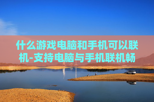 什么游戏电脑和手机可以联机-支持电脑与手机联机畅玩的游戏推荐