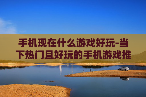 手机现在什么游戏好玩-当下热门且好玩的手机游戏推荐
