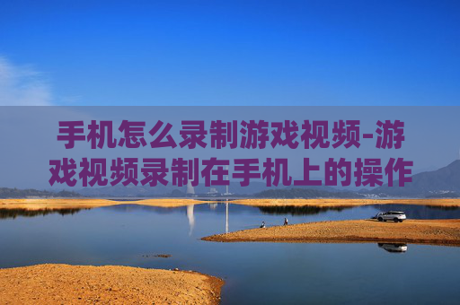 手机怎么录制游戏视频-游戏视频录制在手机上的操作方法