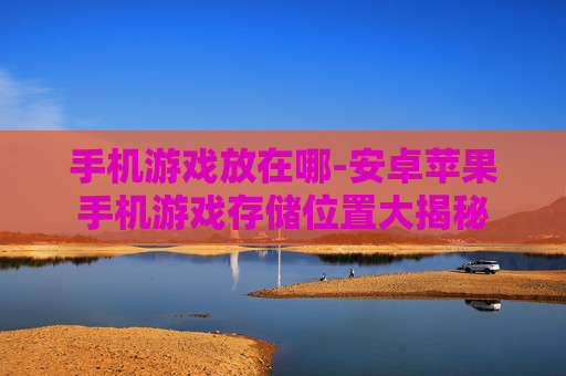手机游戏放在哪-安卓苹果手机游戏存储位置大揭秘