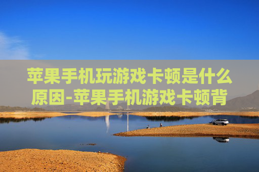 苹果手机玩游戏卡顿是什么原因-苹果手机游戏卡顿背后的潜在因素