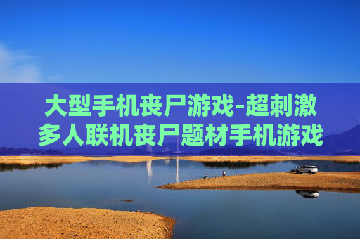 大型手机丧尸游戏-超刺激多人联机丧尸题材手机游戏体验