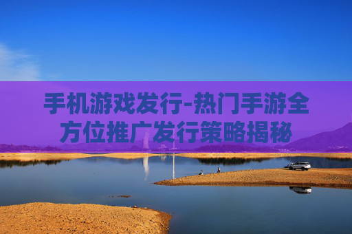 手机游戏发行-热门手游全方位推广发行策略揭秘