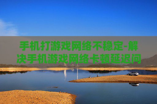 手机打游戏网络不稳定-解决手机游戏网络卡顿延迟问题