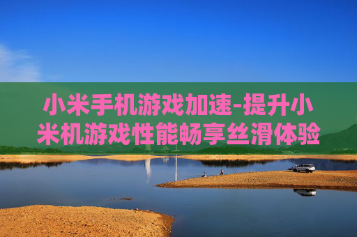 小米手机游戏加速-提升小米机游戏性能畅享丝滑体验