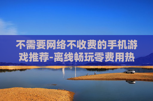 不需要网络不收费的手机游戏推荐-离线畅玩零费用热门手机游戏大集合