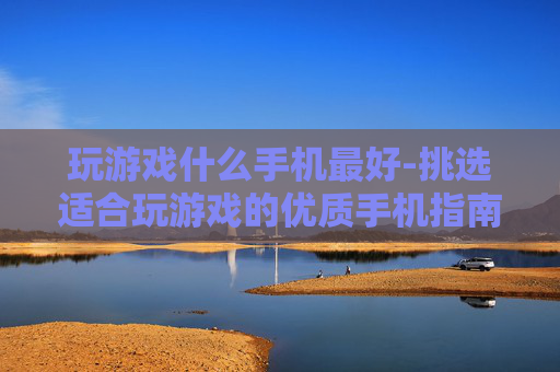 玩游戏什么手机最好-挑选适合玩游戏的优质手机指南