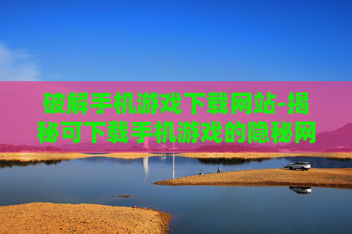 破解手机游戏下载网站-揭秘可下载手机游戏的隐秘网站路径