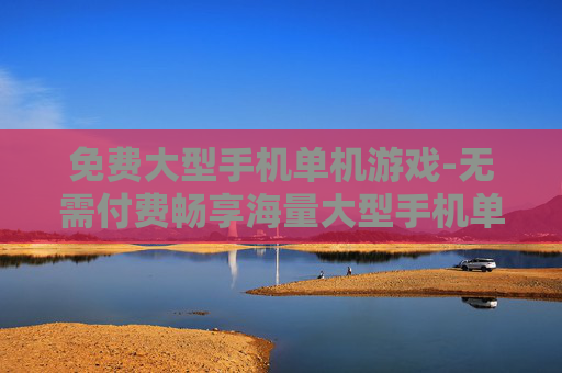 免费大型手机单机游戏-无需付费畅享海量大型手机单机佳作