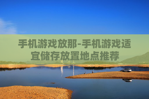 手机游戏放那-手机游戏适宜储存放置地点推荐