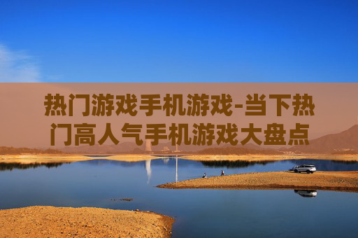 热门游戏手机游戏-当下热门高人气手机游戏大盘点