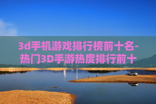 3d手机游戏排行榜前十名-热门3D手游热度排行前十汇总