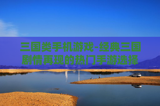 三国类手机游戏-经典三国剧情再现的热门手游选择