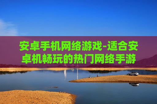 安卓手机网络游戏-适合安卓机畅玩的热门网络手游