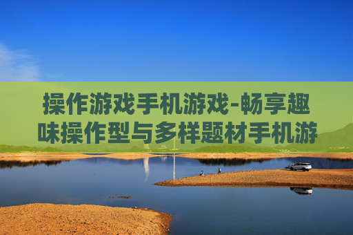 操作游戏手机游戏-畅享趣味操作型与多样题材手机游戏体验