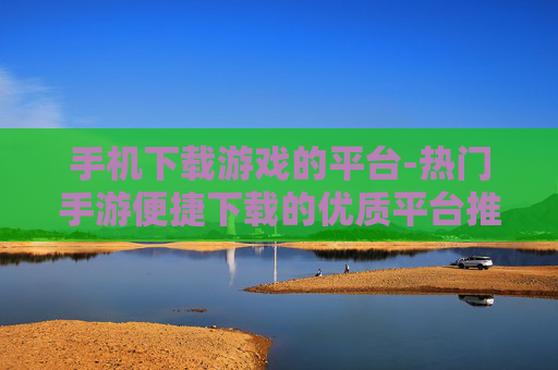 手机下载游戏的平台-热门手游便捷下载的优质平台推荐