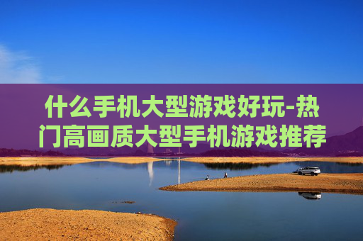 什么手机大型游戏好玩-热门高画质大型手机游戏推荐