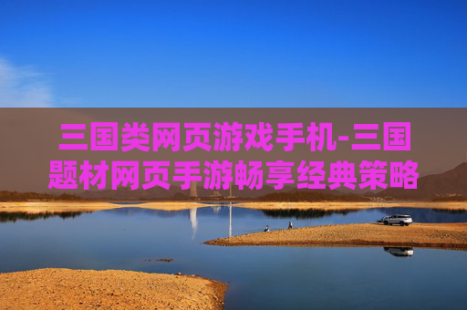 三国类网页游戏手机-三国题材网页手游畅享经典策略体验