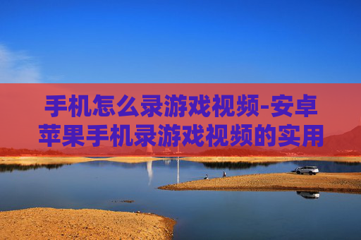 手机怎么录游戏视频-安卓苹果手机录游戏视频的实用方法