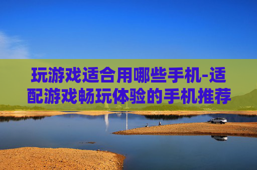 玩游戏适合用哪些手机-适配游戏畅玩体验的手机推荐