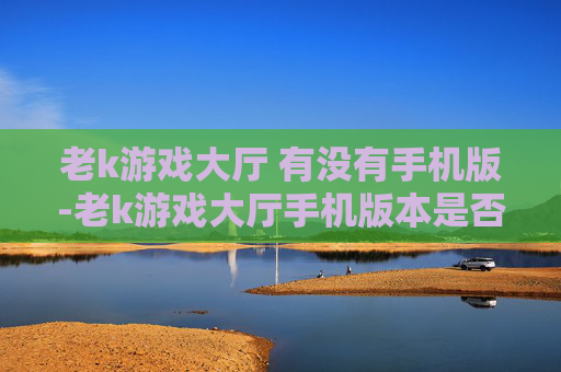 老k游戏大厅 有没有手机版-老k游戏大厅手机版本是否存在查询