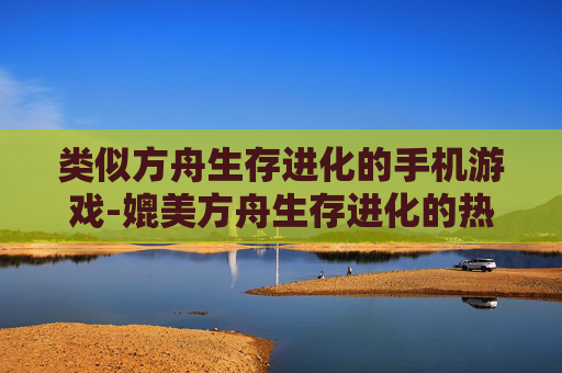 类似方舟生存进化的手机游戏-媲美方舟生存进化的热门手游推荐