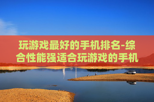 玩游戏最好的手机排名-综合性能强适合玩游戏的手机排行