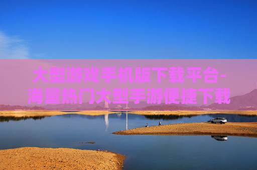 大型游戏手机版下载平台-海量热门大型手游便捷下载渠道