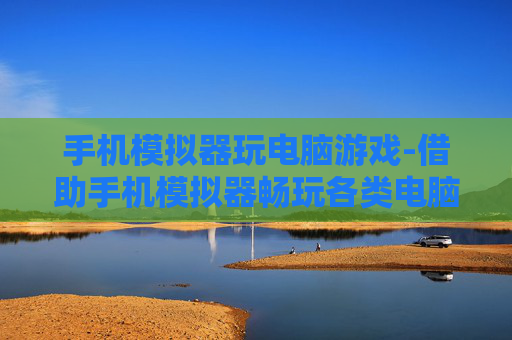 手机模拟器玩电脑游戏-借助手机模拟器畅玩各类电脑游戏
