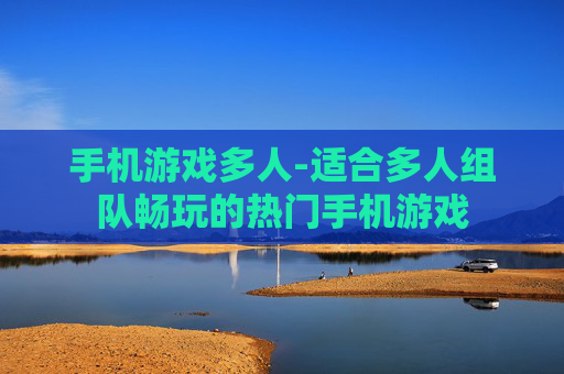 手机游戏多人-适合多人组队畅玩的热门手机游戏