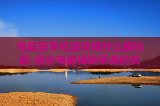 电脑玩手机游戏用什么模拟器-适合电脑畅玩手游的优质模拟器推荐