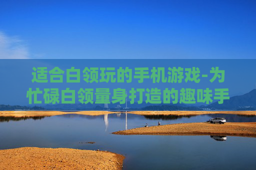 适合白领玩的手机游戏-为忙碌白领量身打造的趣味手游选择