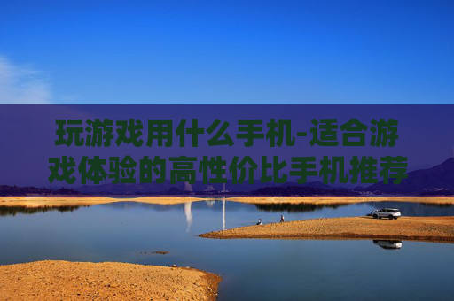 玩游戏用什么手机-适合游戏体验的高性价比手机推荐