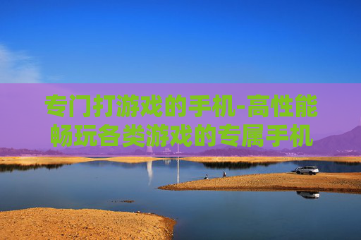 专门打游戏的手机-高性能畅玩各类游戏的专属手机