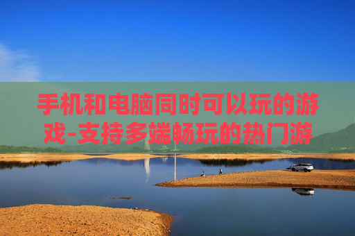 手机和电脑同时可以玩的游戏-支持多端畅玩的热门游戏推荐