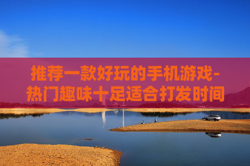 推荐一款好玩的手机游戏-热门趣味十足适合打发时间的手游