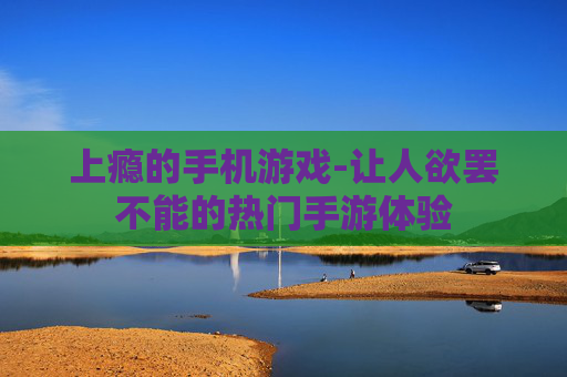 上瘾的手机游戏-让人欲罢不能的热门手游体验