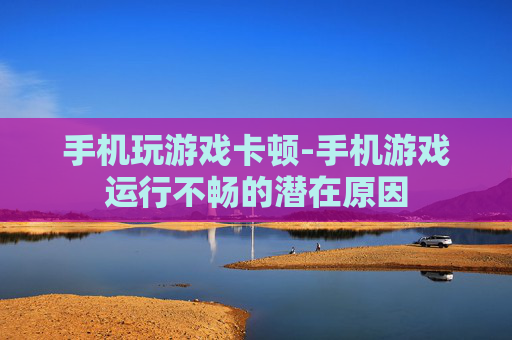 手机玩游戏卡顿-手机游戏运行不畅的潜在原因
