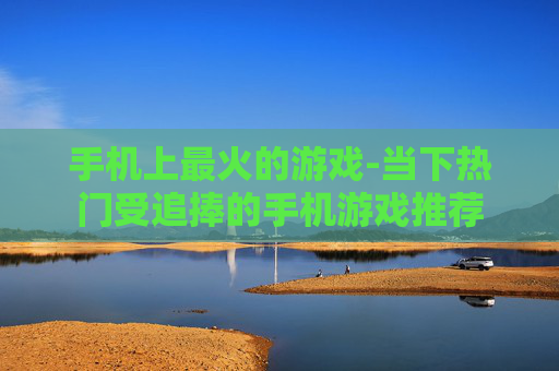 手机上最火的游戏-当下热门受追捧的手机游戏推荐