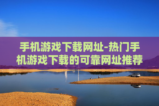 手机游戏下载网址-热门手机游戏下载的可靠网址推荐