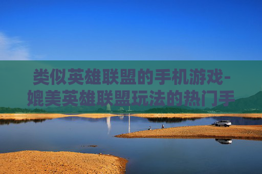 类似英雄联盟的手机游戏-媲美英雄联盟玩法的热门手机游戏推荐