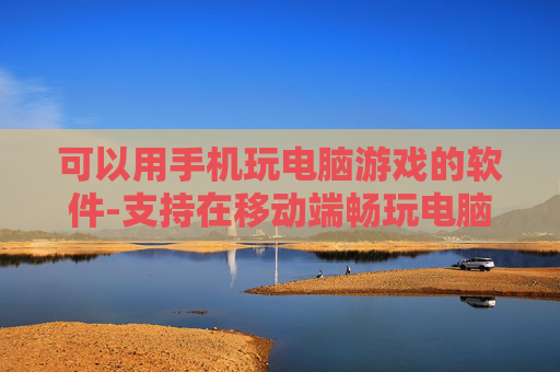 可以用手机玩电脑游戏的软件-支持在移动端畅玩电脑游戏的应用