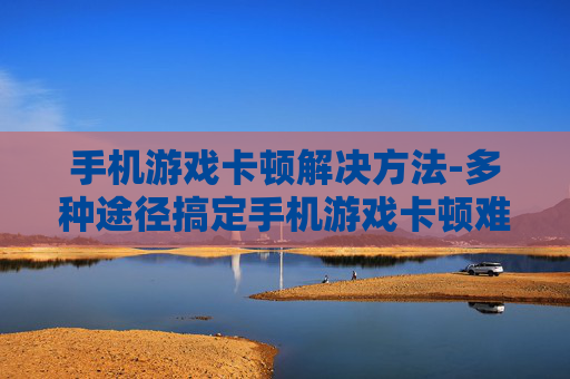 手机游戏卡顿解决方法-多种途径搞定手机游戏卡顿难题