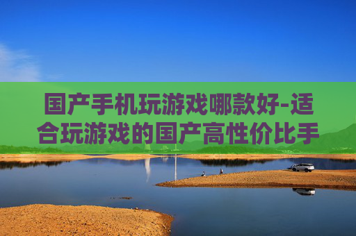 国产手机玩游戏哪款好-适合玩游戏的国产高性价比手机推荐