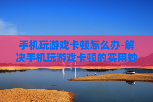 手机玩游戏卡顿怎么办-解决手机玩游戏卡顿的实用妙招