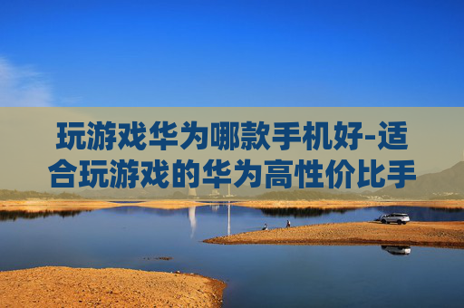玩游戏华为哪款手机好-适合玩游戏的华为高性价比手机推荐
