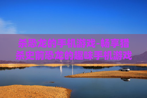 杀恐龙的手机游戏-畅享猎杀史前恐龙的趣味手机游戏体验