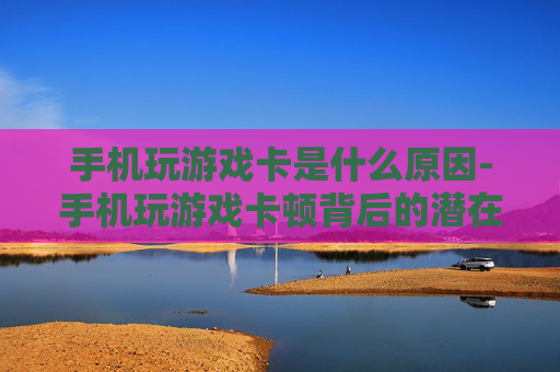 手机玩游戏卡是什么原因-手机玩游戏卡顿背后的潜在因素